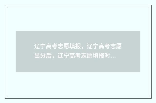 辽宁高考志愿填报，辽宁高考志愿出分后，辽宁高考志愿填报时间及入口 辽宁高考志愿填报表范本