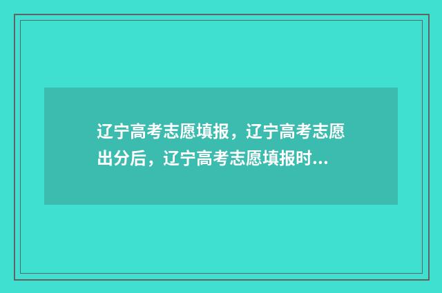 辽宁高考志愿填报，辽宁高考志愿出分后，辽宁高考志愿填报时间及入口 辽宁高考志愿填报表范本
