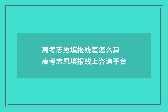 高考志愿填报线差怎么算 高考志愿填报线上咨询平台