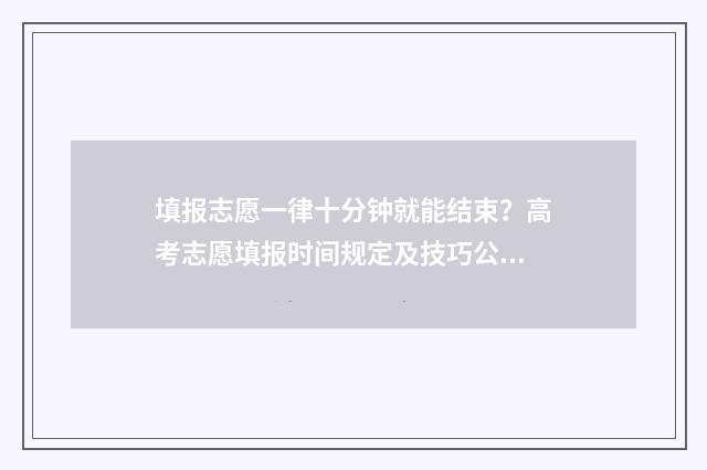 填报志愿一律十分钟就能结束？高考志愿填报时间规定及技巧公开！ 填报志愿限时多长时间