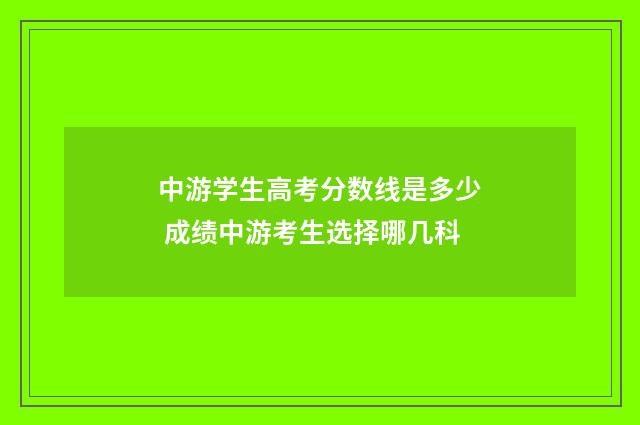 中游学生高考分数线是多少 成绩中游考生选择哪几科