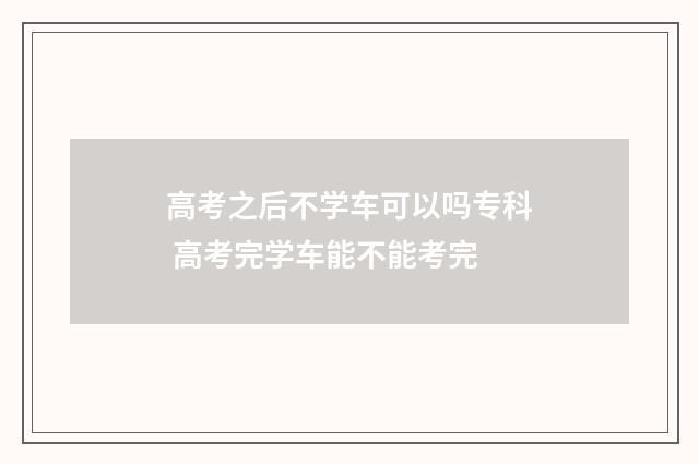 高考之后不学车可以吗专科 高考完学车能不能考完