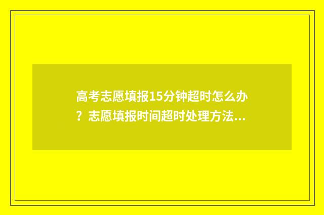高考志愿填报15分钟超时怎么办？志愿填报时间超时处理方法 高考志愿填报151组什么意思