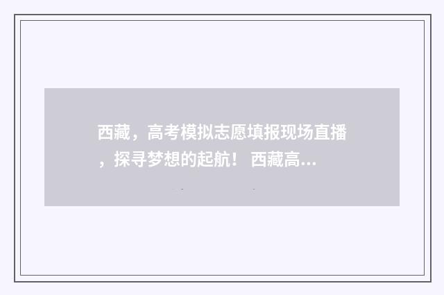 西藏，高考模拟志愿填报现场直播，探寻梦想的起航！ 西藏高考模拟志愿填报