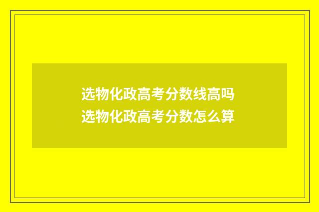 选物化政高考分数线高吗 选物化政高考分数怎么算
