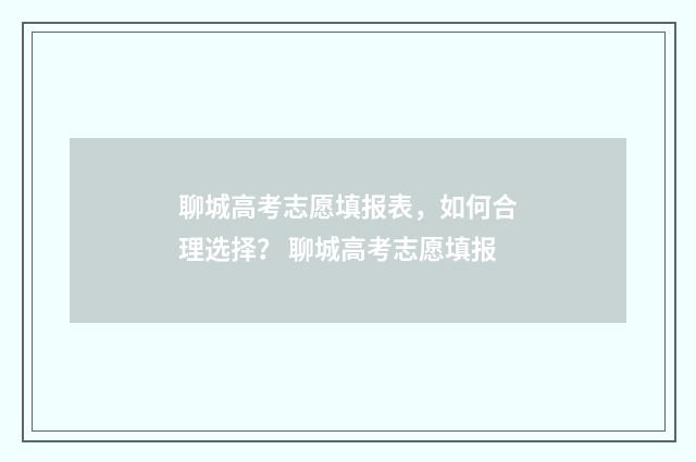 聊城高考志愿填报表，如何合理选择？ 聊城高考志愿填报