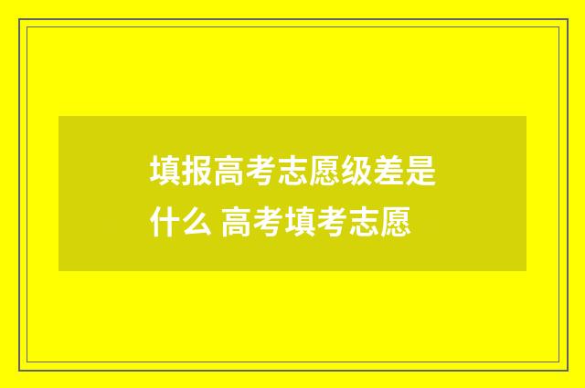 填报高考志愿级差是什么 高考填考志愿