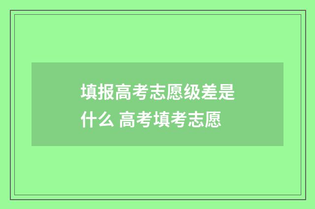 填报高考志愿级差是什么 高考填考志愿