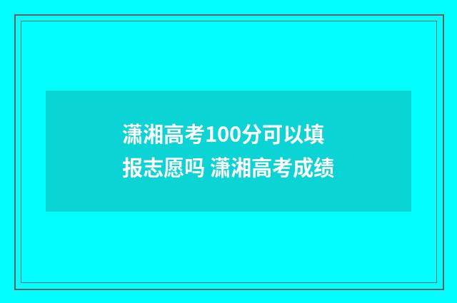 潇湘高考100分可以填报志愿吗 潇湘高考成绩