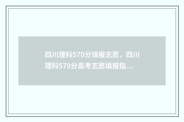 四川理科570分填报志愿，四川理科570分高考志愿填报指南 四川理科567分