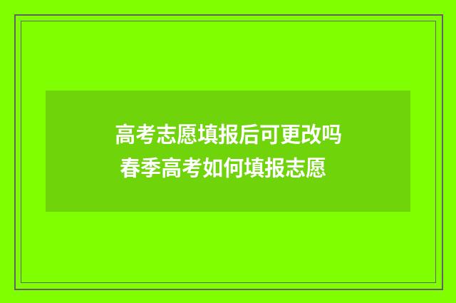 高考志愿填报后可更改吗 春季高考如何填报志愿