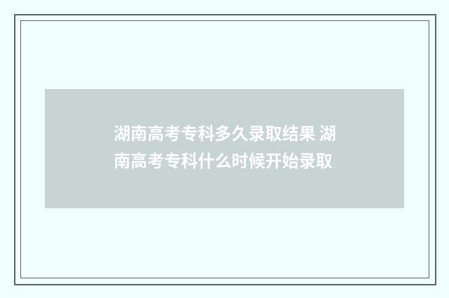 湖南高考专科多久录取结果 湖南高考专科什么时候开始录取