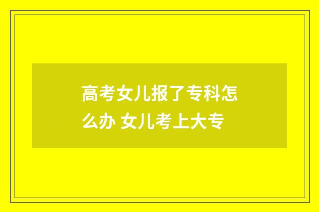 高考女儿报了专科怎么办 女儿考上大专