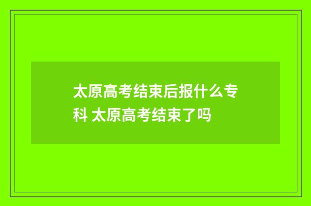 太原高考结束后报什么专科 太原高考结束了吗
