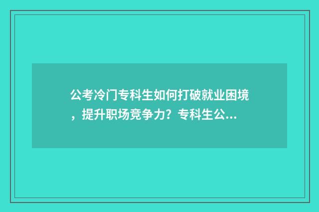 公考冷门专科生如何打破就业困境，提升职场竞争力？专科生公考指南大全 冷门专业报考公务员