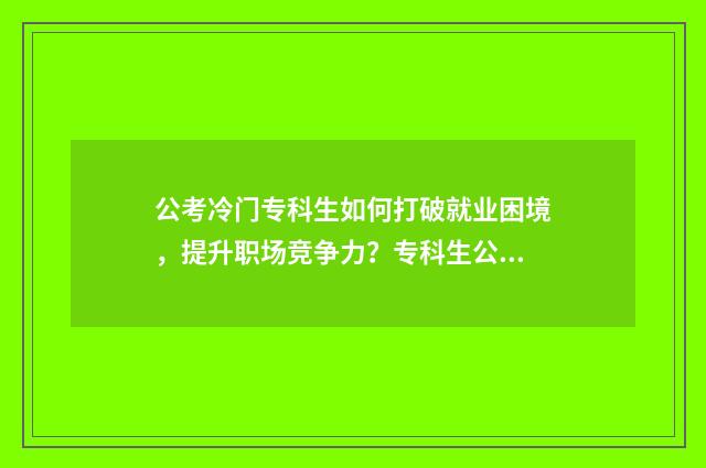 公考冷门专科生如何打破就业困境，提升职场竞争力？专科生公考指南大全 冷门专业报考公务员