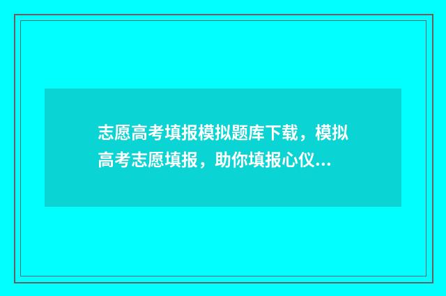 志愿高考填报模拟题库下载，模拟高考志愿填报，助你填报心仪院校 2021高考填报志愿模板