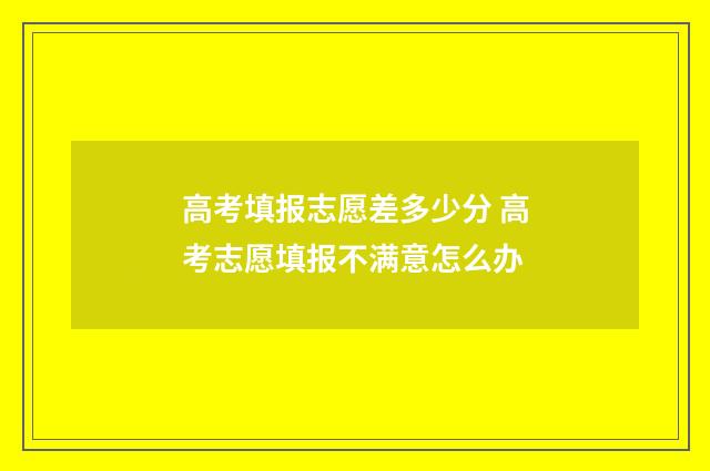 高考填报志愿差多少分 高考志愿填报不满意怎么办