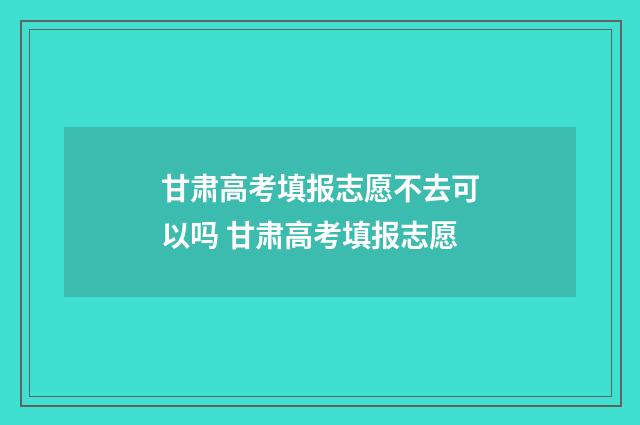 甘肃高考填报志愿不去可以吗 甘肃高考填报志愿