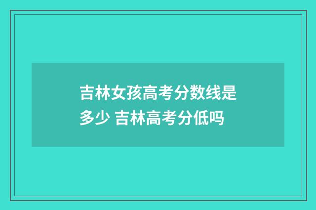 吉林女孩高考分数线是多少 吉林高考分低吗