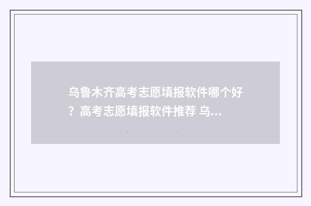 乌鲁木齐高考志愿填报软件哪个好？高考志愿填报软件推荐 乌鲁木齐高考志愿规划师培训
