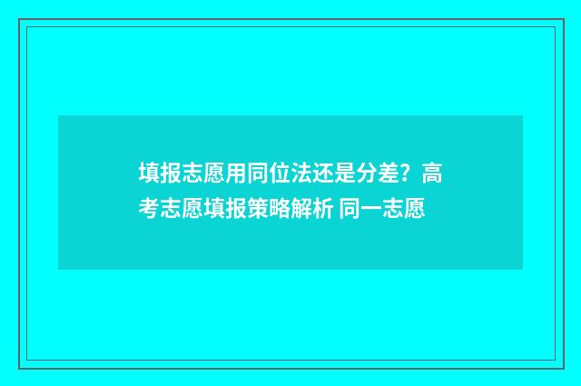 填报志愿用同位法还是分差？高考志愿填报策略解析 同一志愿