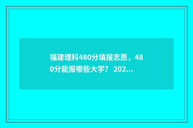 福建理科480分填报志愿，480分能报哪些大学？ 2021福建理科480分属于几本