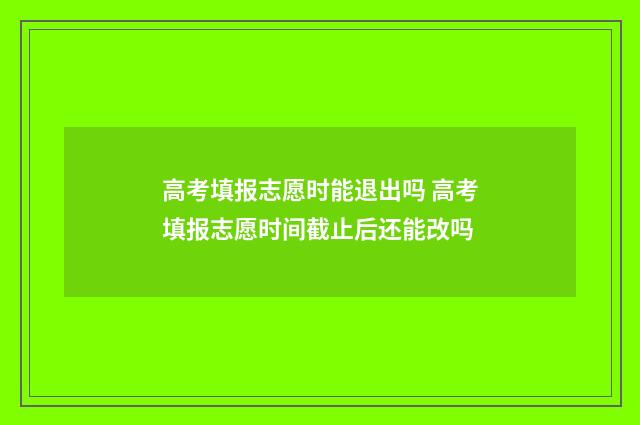 高考填报志愿时能退出吗 高考填报志愿时间截止后还能改吗
