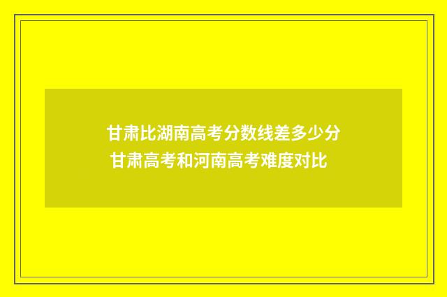 甘肃比湖南高考分数线差多少分 甘肃高考和河南高考难度对比