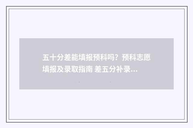 五十分差能填报预科吗？预科志愿填报及录取指南 差五分补录有希望吗