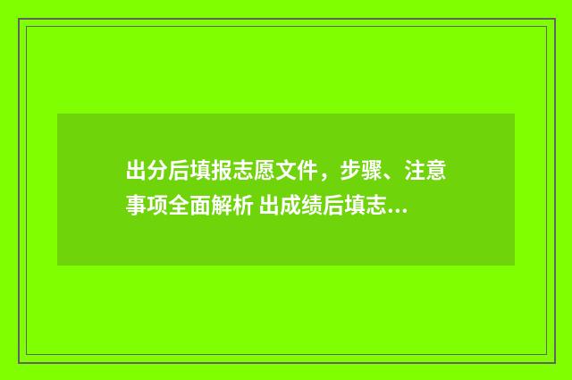 出分后填报志愿文件，步骤、注意事项全面解析 出成绩后填志愿