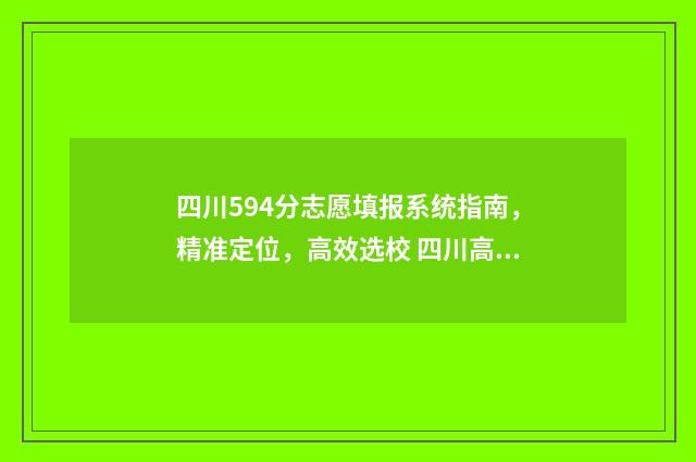 四川594分志愿填报系统指南，精准定位，高效选校 四川高考514分能上什么大学