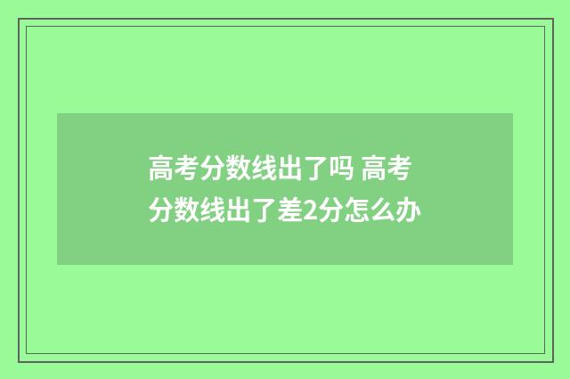 高考分数线出了吗 高考分数线出了差2分怎么办