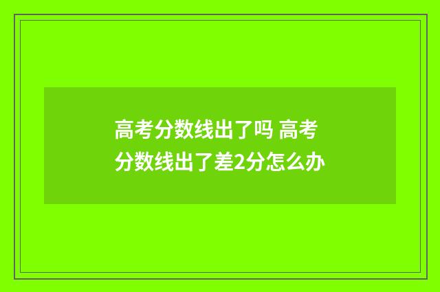 高考分数线出了吗 高考分数线出了差2分怎么办