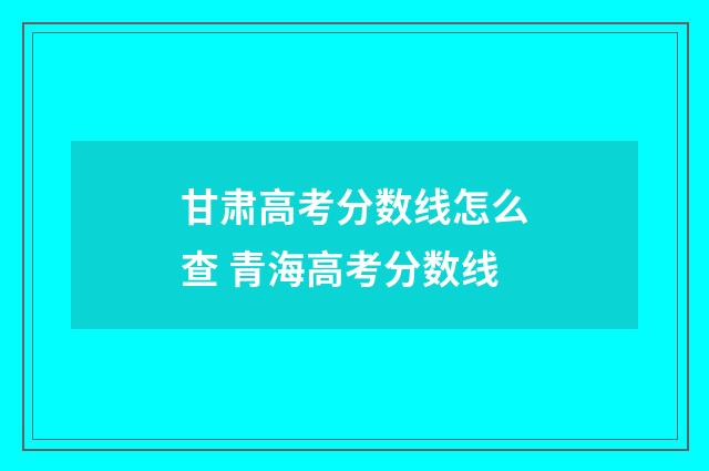 甘肃高考分数线怎么查 青海高考分数线