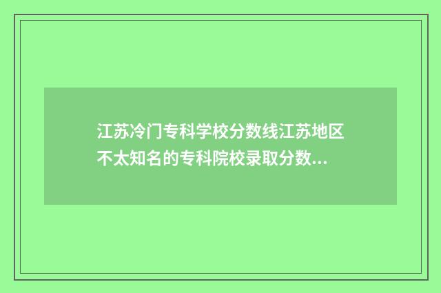 江苏冷门专科学校分数线江苏地区不太知名的专科院校录取分数线及特点分析 江苏好的专业学校