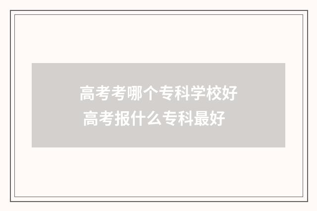 高考考哪个专科学校好 高考报什么专科最好