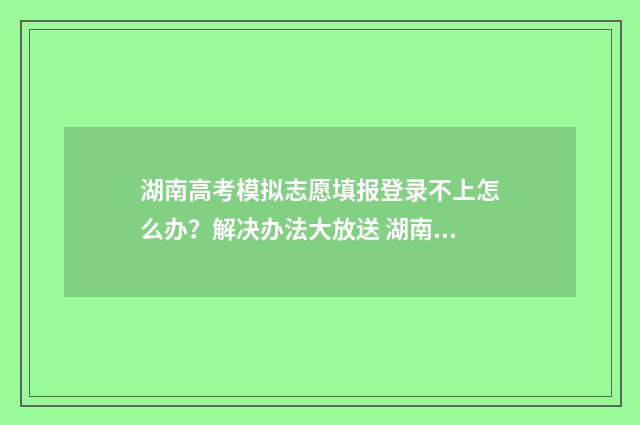 湖南高考模拟志愿填报登录不上怎么办？解决办法大放送 湖南高考模拟志愿填报网站官网