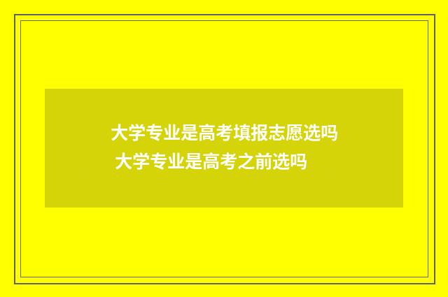 大学专业是高考填报志愿选吗 大学专业是高考之前选吗