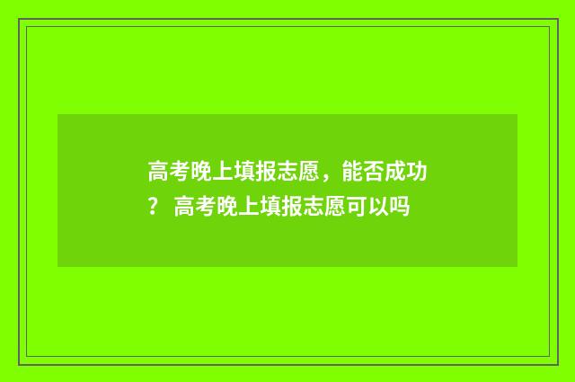 高考晚上填报志愿，能否成功？ 高考晚上填报志愿可以吗