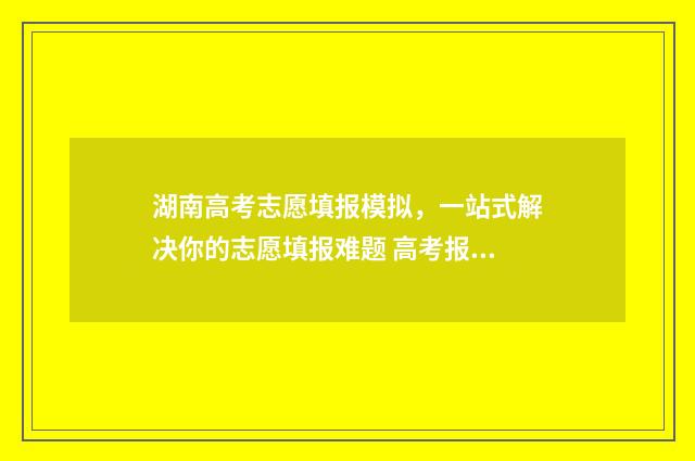 湖南高考志愿填报模拟，一站式解决你的志愿填报难题 高考报志愿