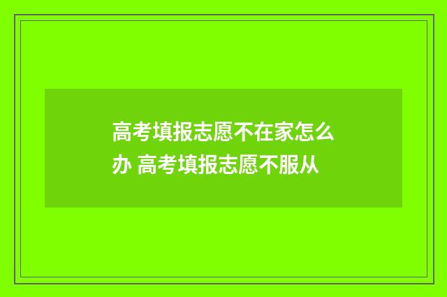 高考填报志愿不在家怎么办 高考填报志愿不服从