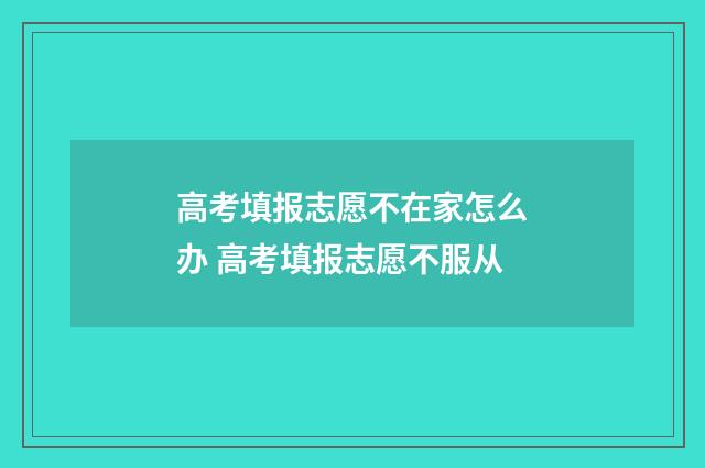 高考填报志愿不在家怎么办 高考填报志愿不服从