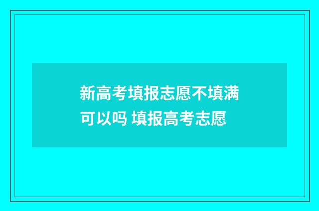 新高考填报志愿不填满可以吗 填报高考志愿