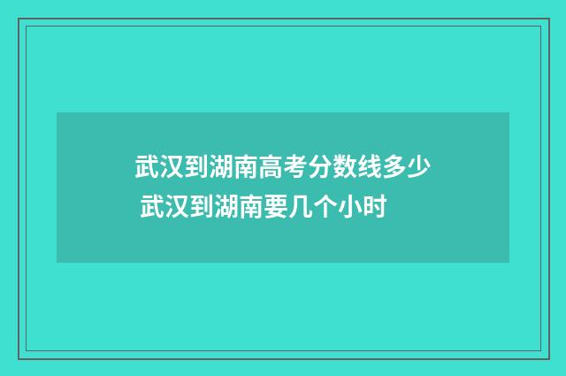 武汉到湖南高考分数线多少 武汉到湖南要几个小时