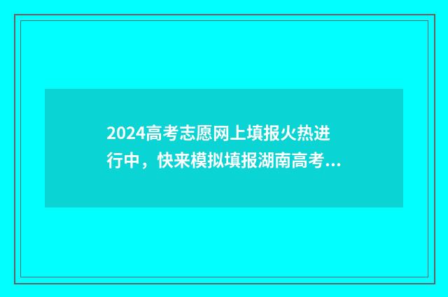 2024高考志愿网上填报火热进行中，快来模拟填报湖南高考志愿，抢占心仪专业！ 2024高考志愿网上填报可以修改吗