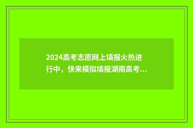 2024高考志愿网上填报火热进行中，快来模拟填报湖南高考志愿，抢占心仪专业！ 2024高考志愿网上填报可以修改吗