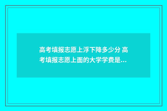 高考填报志愿上浮下降多少分 高考填报志愿上面的大学学费是一年还是一学期?