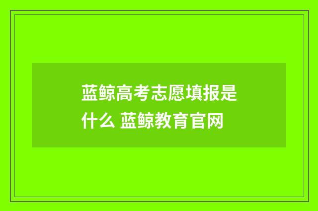 蓝鲸高考志愿填报是什么 蓝鲸教育官网