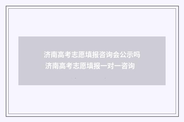 济南高考志愿填报咨询会公示吗 济南高考志愿填报一对一咨询
